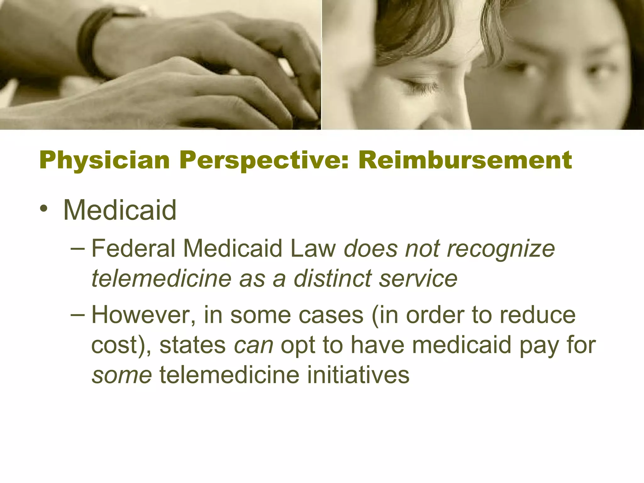 Physician Perspective: Reimbursement Medicaid Federal Medicaid Law  does not recognize telemedicine as a distinct service However, in some cases (in order to reduce cost), states  can  opt to have medicaid pay for  some  telemedicine initiatives 