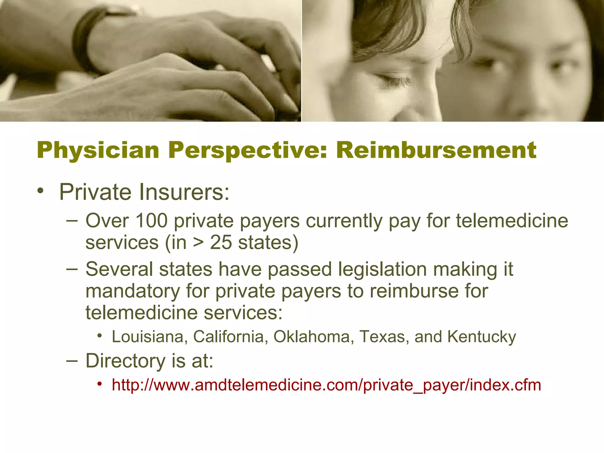 Physician Perspective: Reimbursement Private Insurers: Over 100 private payers currently pay for telemedicine services (in > 25 states) Several states have passed legislation making it mandatory for private payers to reimburse for telemedicine services: Louisiana, California, Oklahoma, Texas, and Kentucky  Directory is at:   http:// www.amdtelemedicine.com/private_payer/index.cfm 