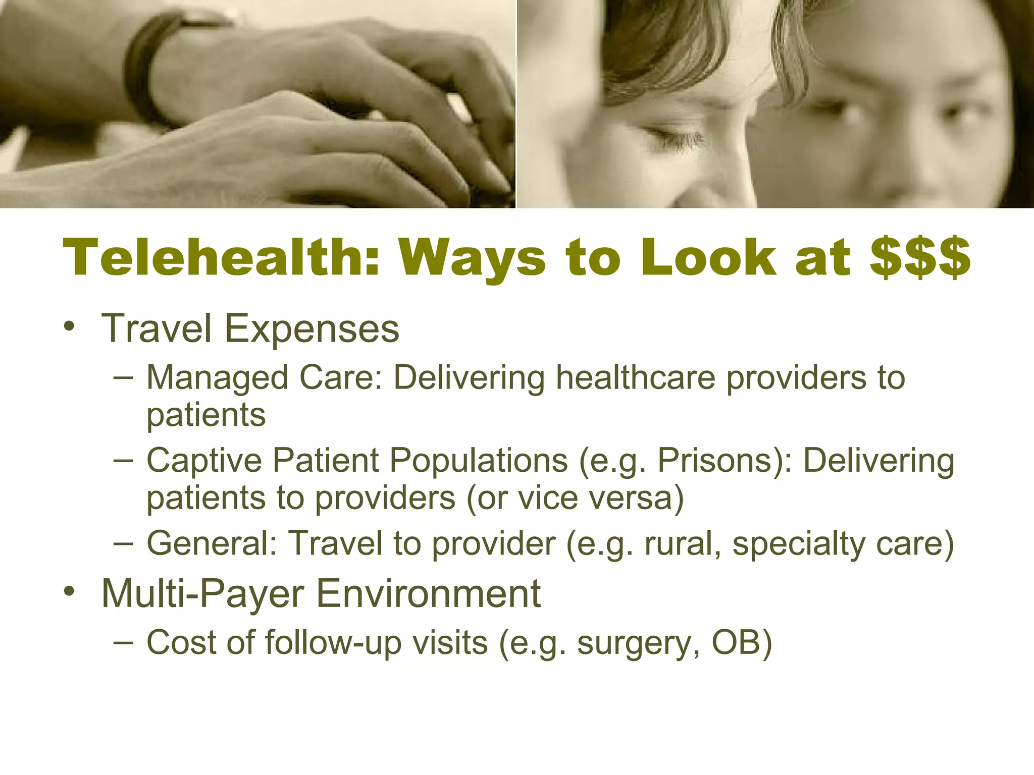 Telehealth: Ways to Look at $$$ Travel Expenses Managed Care: Delivering healthcare providers to patients Captive Patient Populations (e.g. Prisons): Delivering patients to providers (or vice versa) General: Travel to provider (e.g. rural, specialty care) Multi-Payer Environment Cost of follow-up visits (e.g. surgery, OB) 