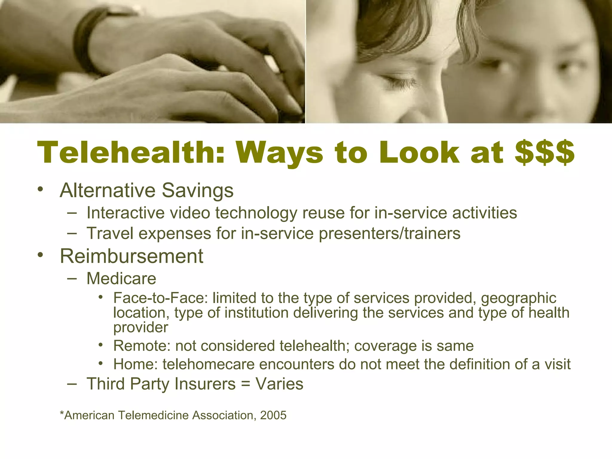 Telehealth: Ways to Look at $$$ Alternative Savings Interactive video technology reuse for in-service activities Travel expenses for in-service presenters/trainers Reimbursement Medicare Face-to-Face: limited to the type of services provided, geographic location, type of institution delivering the services and type of health provider Remote: not considered telehealth; coverage is same Home: telehomecare encounters do not meet the definition of a visit Third Party Insurers = Varies *American Telemedicine Association, 2005 