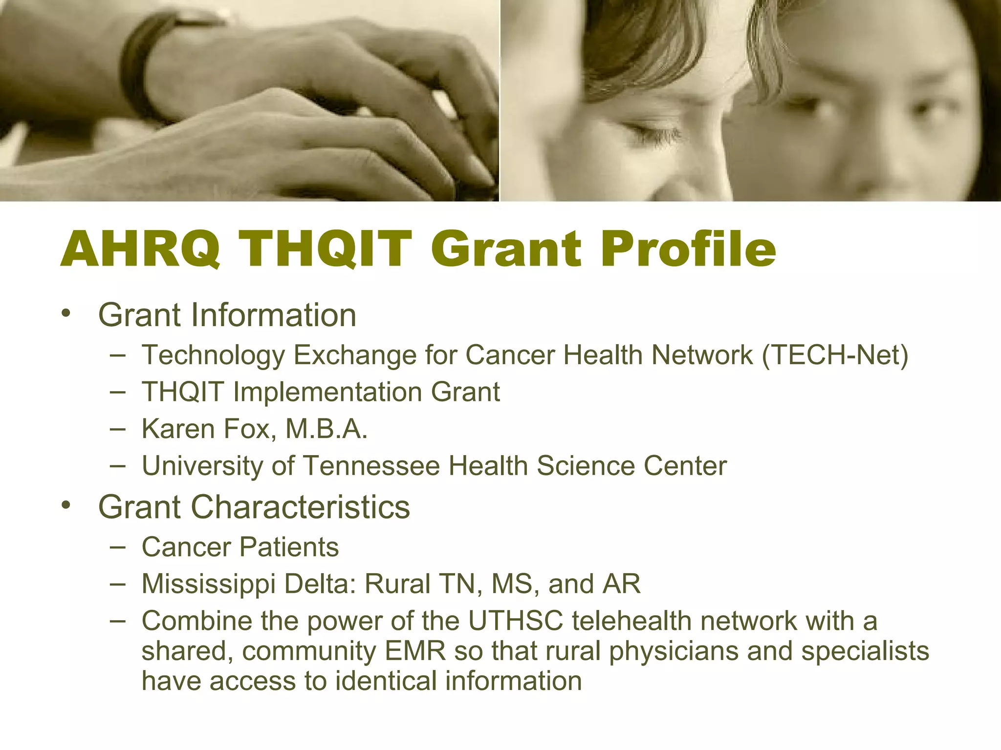 AHRQ THQIT Grant Profile Grant Information Technology Exchange for Cancer Health Network (TECH-Net) THQIT Implementation Grant Karen Fox, M.B.A. University of Tennessee Health Science Center Grant Characteristics Cancer Patients Mississippi Delta: Rural TN, MS, and AR Combine the power of the UTHSC telehealth network with a shared, community EMR so that rural physicians and specialists have access to identical information 