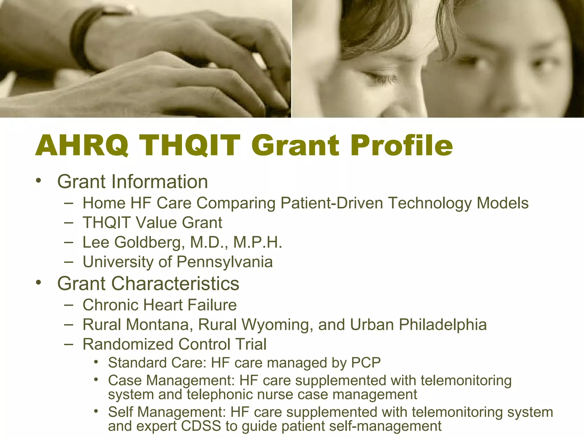 AHRQ THQIT Grant Profile Grant Information Home HF Care Comparing Patient-Driven Technology Models THQIT Value Grant Lee Goldberg, M.D., M.P.H. University of Pennsylvania Grant Characteristics Chronic Heart Failure Rural Montana, Rural Wyoming, and Urban Philadelphia Randomized Control Trial Standard Care: HF care managed by PCP Case Management: HF care supplemented with telemonitoring system and telephonic nurse case management Self Management: HF care supplemented with telemonitoring system and expert CDSS to guide patient self-management 
