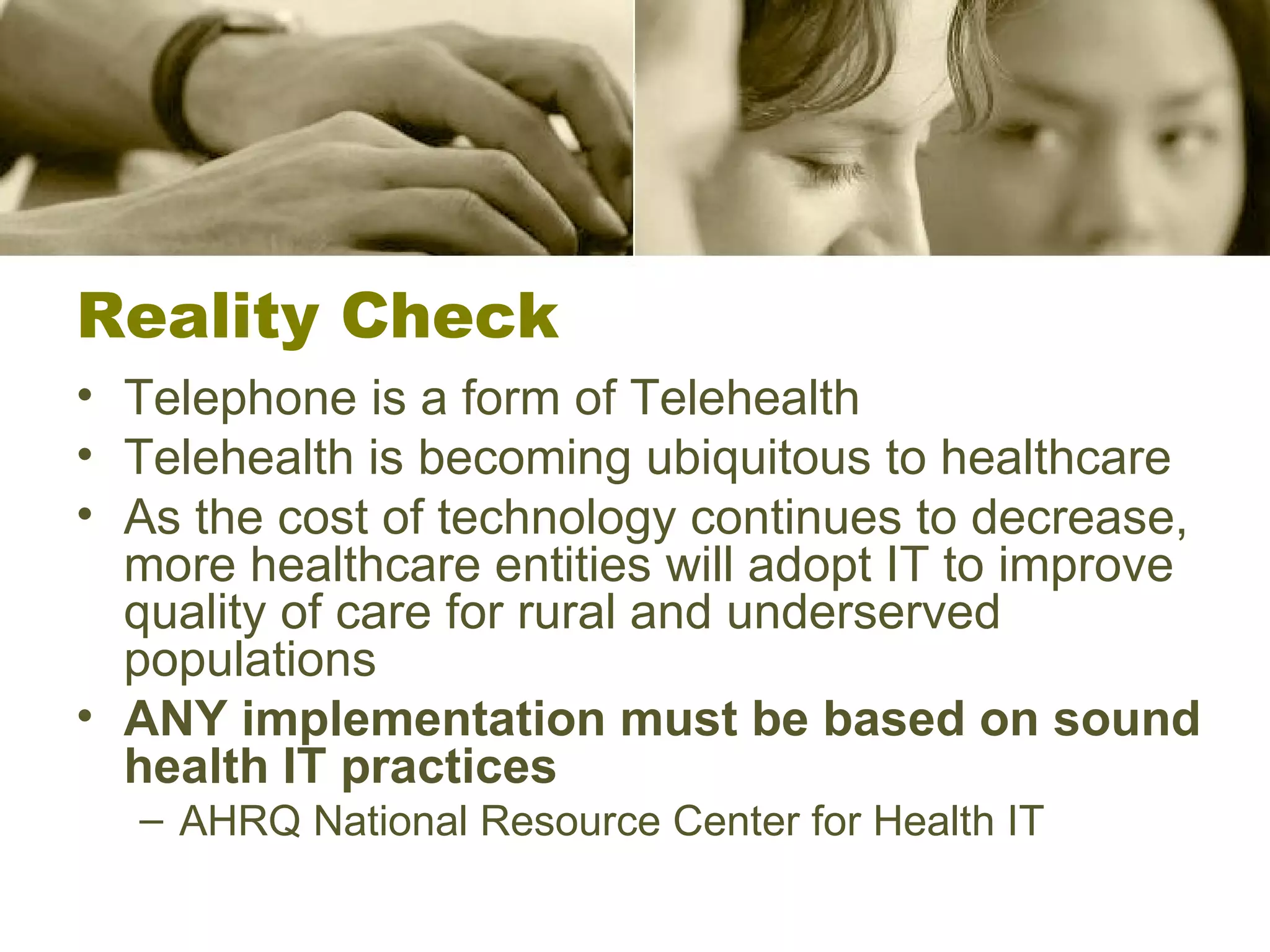 Reality Check Telephone is a form of Telehealth Telehealth is becoming ubiquitous to healthcare As the cost of technology continues to decrease, more healthcare entities will adopt IT to improve quality of care for rural and underserved populations ANY implementation must be based on sound health IT practices AHRQ National Resource Center for Health IT 