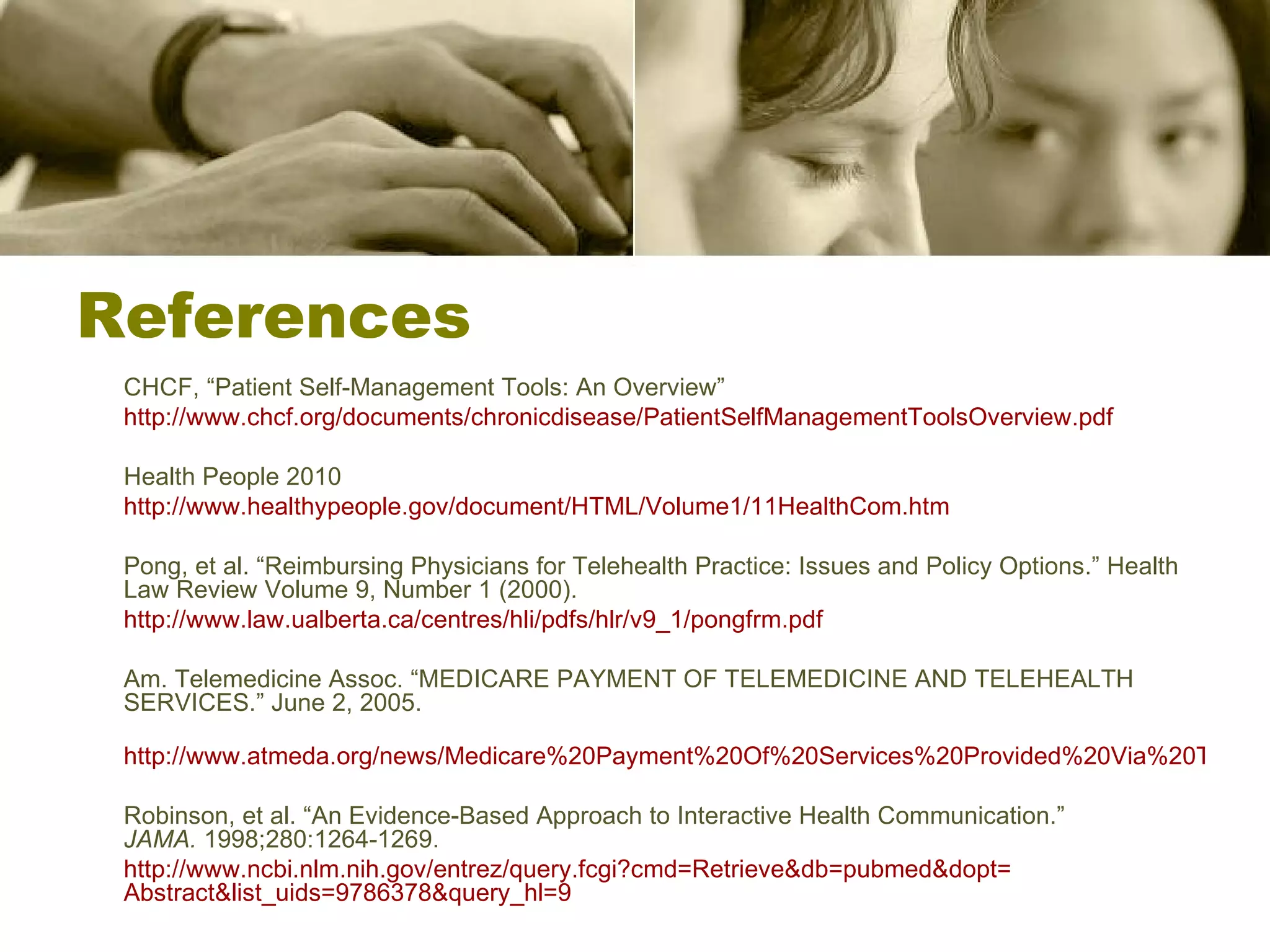 References CHCF, “Patient Self-Management Tools: An Overview” http://www.chcf.org/documents/chronicdisease/PatientSelfManagementToolsOverview.pdf Health People 2010 http://www.healthypeople.gov/document/HTML/Volume1/11HealthCom.htm Pong, et al. “Reimbursing Physicians for Telehealth Practice: Issues and Policy Options.” Health Law Review Volume 9, Number 1 (2000). http://www.law.ualberta.ca/centres/hli/pdfs/hlr/v9_1/pongfrm.pdf   Am. Telemedicine Assoc. “MEDICARE PAYMENT OF TELEMEDICINE AND TELEHEALTH SERVICES.” June 2, 2005. http://www.atmeda.org/news/Medicare%20Payment%20Of%20Services%20Provided%20Via%20Telecommunications.pdf Robinson, et al. “An Evidence-Based Approach to Interactive Health Communication.”  JAMA.  1998;280:1264-1269. http:// www.ncbi.nlm.nih.gov/entrez/query.fcgi?cmd = Retrieve&db = pubmed&dopt = Abstract&list_uids =9786378&query_hl=9 