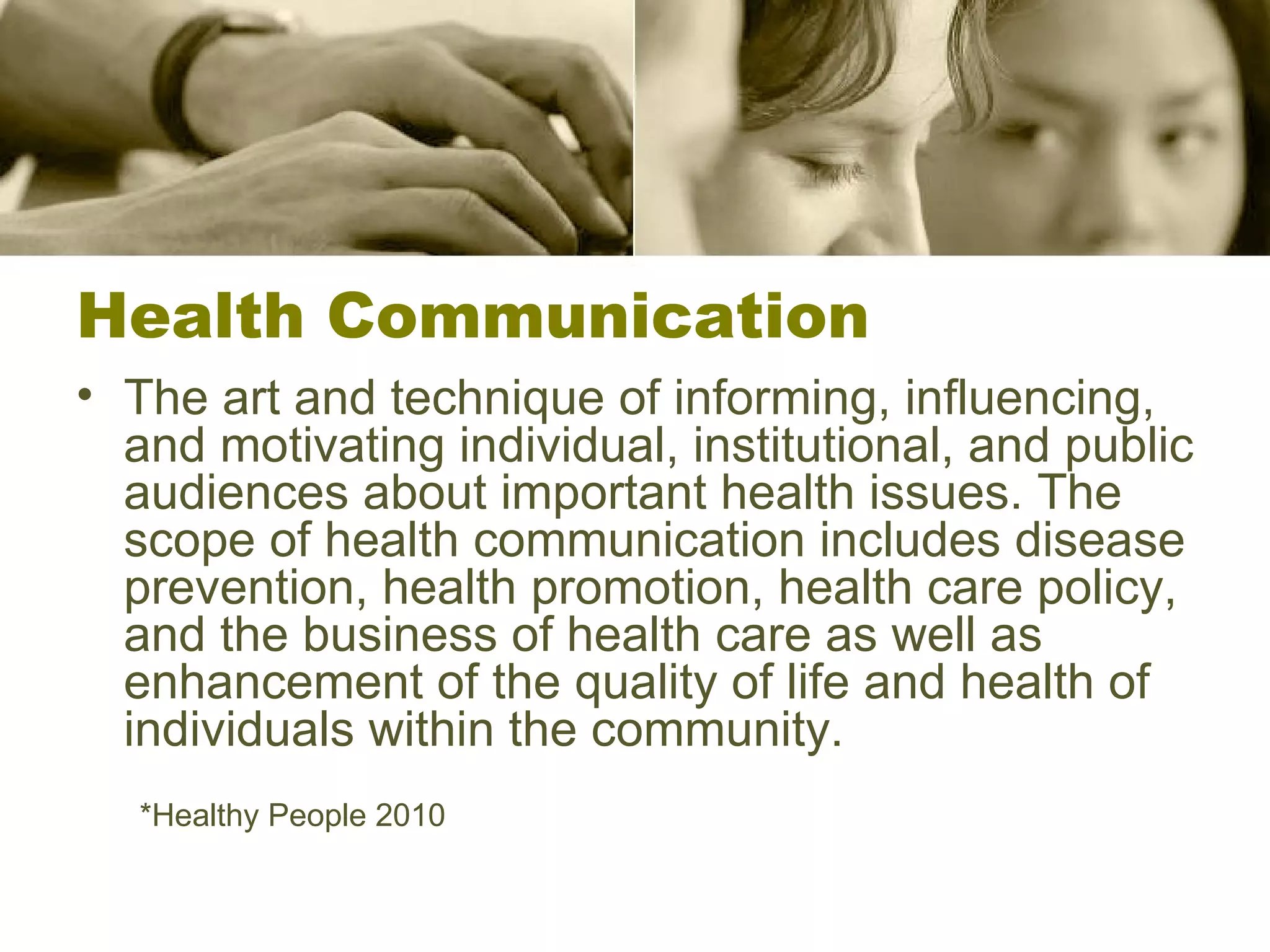 Health Communication The art and technique of informing, influencing, and motivating individual, institutional, and public audiences about important health issues. The scope of health communication includes disease prevention, health promotion, health care policy, and the business of health care as well as enhancement of the quality of life and health of individuals within the community. *Healthy People 2010 
