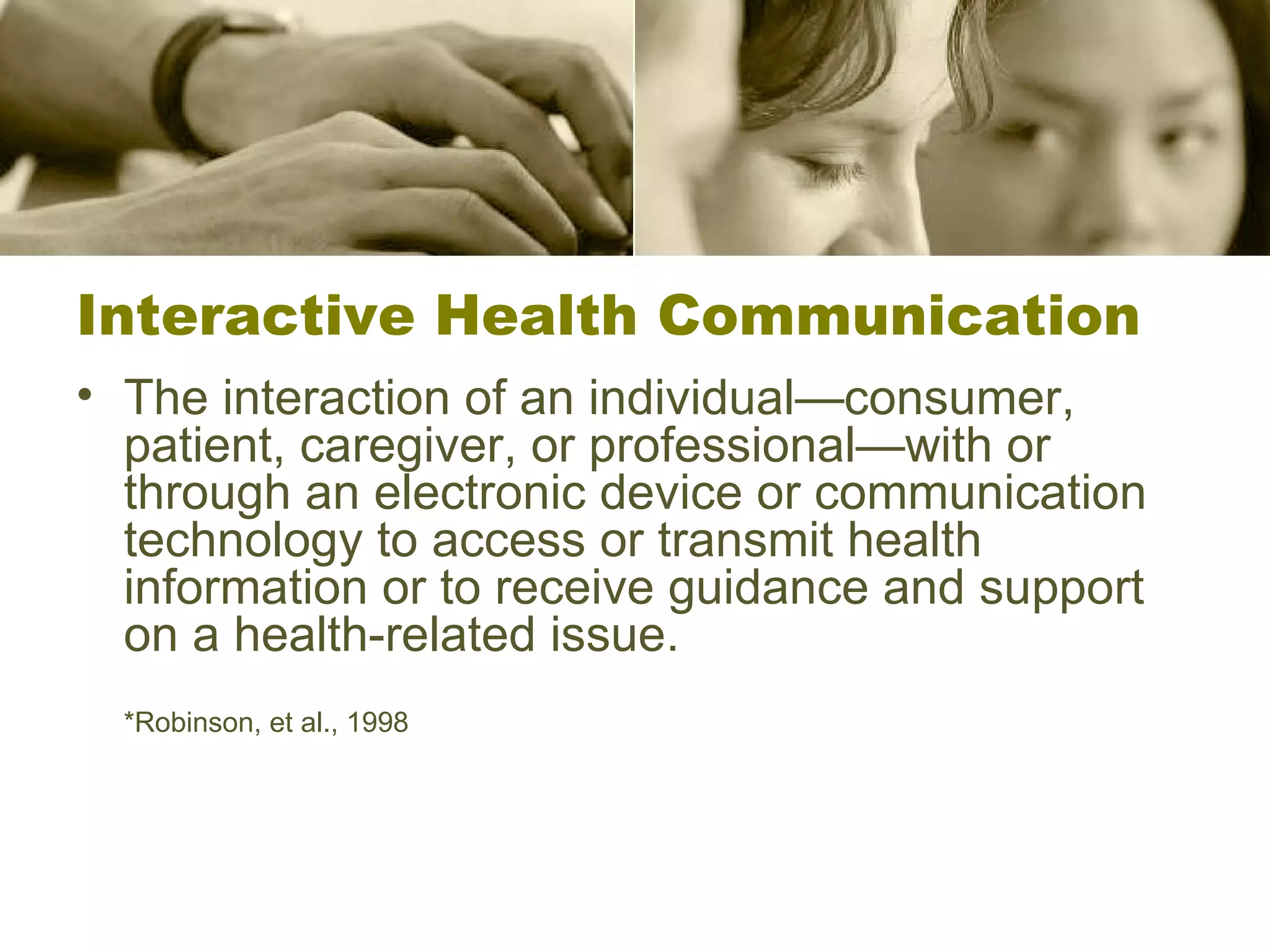 Interactive Health Communication The interaction of an individual—consumer, patient, caregiver, or professional—with or through an electronic device or communication technology to access or transmit health information or to receive guidance and support on a health-related issue. *Robinson, et al., 1998 