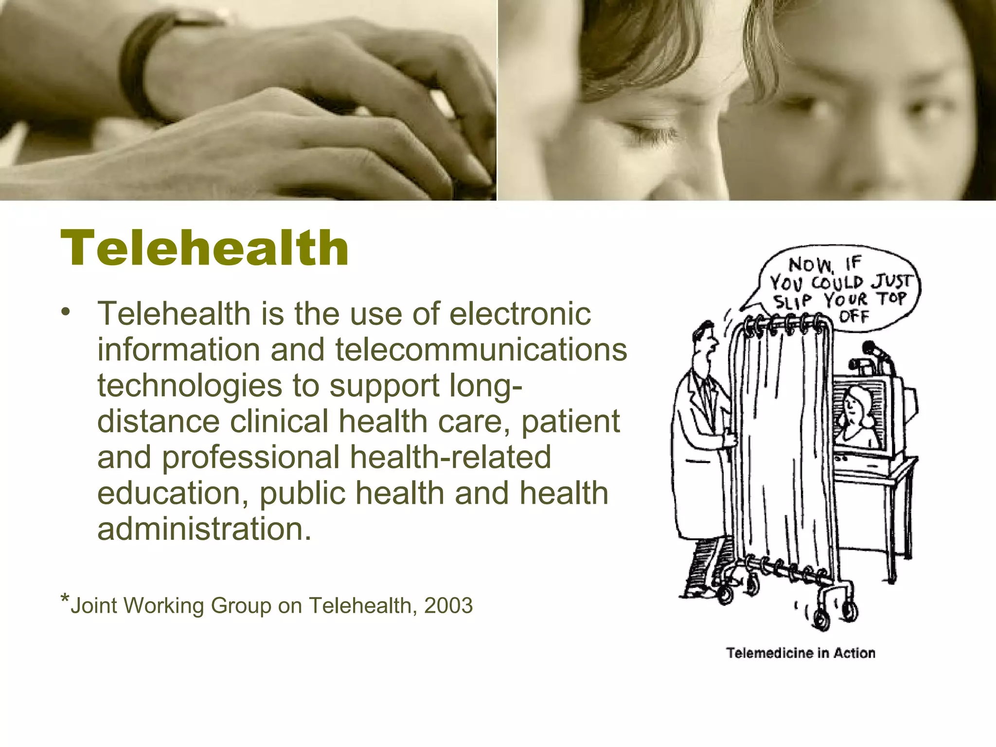 Telehealth Telehealth is the use of electronic information and telecommunications technologies to support long-distance clinical health care, patient and professional health-related education, public health and health administration. * Joint Working Group on Telehealth, 2003 