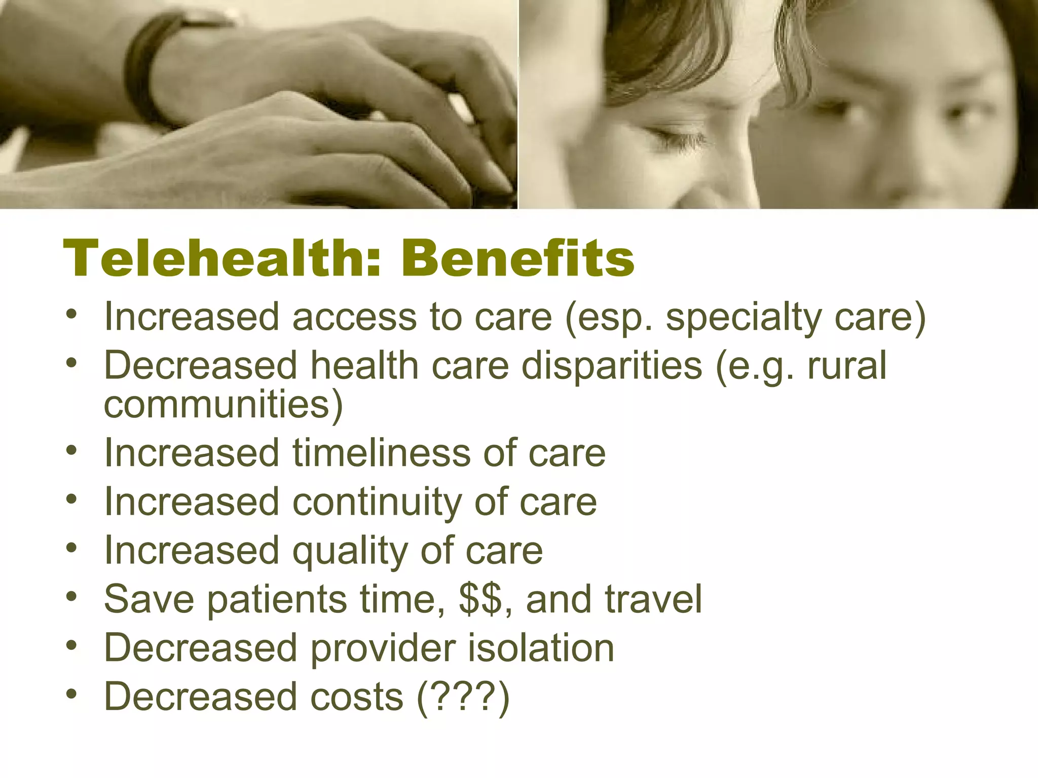 Increased access to care (esp. specialty care) Decreased health care disparities (e.g. rural communities) Increased timeliness of care Increased continuity of care Increased quality of care Save patients time, $$, and travel Decreased provider isolation Decreased costs (???) Telehealth: Benefits 