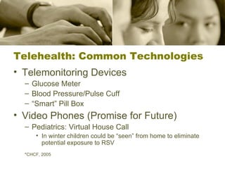 Telehealth: Common Technologies Telemonitoring Devices Glucose Meter Blood Pressure/Pulse Cuff “ Smart” Pill Box Video Phones (Promise for Future) Pediatrics: Virtual House Call In winter children could be “seen” from home to eliminate potential exposure to RSV *CHCF, 2005 