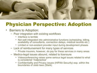 Physician Perspective: Adoption Barriers to Adoption: Poor integration with existing workflows Interface is terrible Not well integrated into  administrative  functions (scheduling, billing, availability of consultants, connection delays, medical records etc.) Limited or non-existent provider input during development phases Lack of reimbursement for many types of services Private insurers, however,  do  pay for these services in many areas Medico-legal issues abound, related to licensure Videoconferencing raises some serious legal issues related to what is considered “malpractice” Confidentiality and Privacy issues (HIPAA Security) esp. within the boundaries of  state  laws (Stark) 