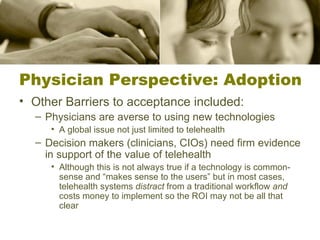 Physician Perspective: Adoption Other Barriers to acceptance included: Physicians are averse to using new technologies A global issue not just limited to telehealth Decision makers (clinicians, CIOs) need firm evidence in support of the value of telehealth Although this is not always true if a technology is common-sense and “makes sense to the users” but in most cases, telehealth systems  distract  from a traditional workflow  and  costs money to implement so the ROI may not be all that clear 