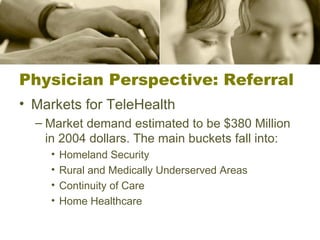 Physician Perspective: Referral Markets for TeleHealth Market demand estimated to be $380 Million in 2004 dollars. The main buckets fall into: Homeland Security Rural and Medically Underserved Areas Continuity of Care Home Healthcare 