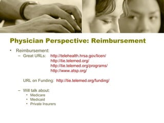 Physician Perspective: Reimbursement Reimbursement: Great URLs:  http://telehealth.hrsa.gov/licen/   http://tie.telemed.org/     http://tie.telemed.org/programs/   http://www.atsp.org/   URL on Funding:  http://tie.telemed.org/funding/   Will talk about: Medicare Medicaid Private Insurers 