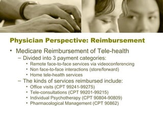 Physician Perspective: Reimbursement Medicare Reimbursement of Tele-health Divided into 3 payment categories: Remote face-to-face services via videoconferencing Non face-to-face interactions (store/forward) Home tele-health services The kinds of services reimbursed include: Office visits (CPT 99241-99275) Tele-consultations (CPT 99201-99215) Individual Psychotherapy (CPT 90804-90809) Pharmacological Management (CPT 90862) 