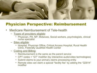 Physician Perspective: Reimbursement Medicare Reimbursement of Tele-health Types of providers eligible : Physician, PA, NP, Midwives, Social workers, psychologists, clinical nurse specialist Sites eligible :  Hospital, Physician Office, Critical Access Hospital, Rural Health Clinic, Federally Qualified Health Center Coding and Billing : Reimbursement  is the same as the parent service CPT codes + “GT” modifier (by interactive audio/video technologies) Submit claims to your primary claims processing entity Remote sites can claim a special “facility fee” by adding the “Q3014” modifier 
