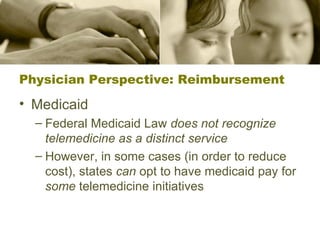 Physician Perspective: Reimbursement Medicaid Federal Medicaid Law  does not recognize telemedicine as a distinct service However, in some cases (in order to reduce cost), states  can  opt to have medicaid pay for  some  telemedicine initiatives 