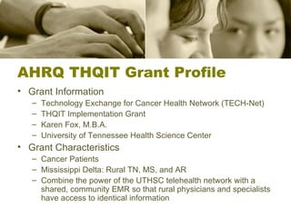 AHRQ THQIT Grant Profile Grant Information Technology Exchange for Cancer Health Network (TECH-Net) THQIT Implementation Grant Karen Fox, M.B.A. University of Tennessee Health Science Center Grant Characteristics Cancer Patients Mississippi Delta: Rural TN, MS, and AR Combine the power of the UTHSC telehealth network with a shared, community EMR so that rural physicians and specialists have access to identical information 