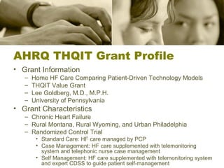 AHRQ THQIT Grant Profile Grant Information Home HF Care Comparing Patient-Driven Technology Models THQIT Value Grant Lee Goldberg, M.D., M.P.H. University of Pennsylvania Grant Characteristics Chronic Heart Failure Rural Montana, Rural Wyoming, and Urban Philadelphia Randomized Control Trial Standard Care: HF care managed by PCP Case Management: HF care supplemented with telemonitoring system and telephonic nurse case management Self Management: HF care supplemented with telemonitoring system and expert CDSS to guide patient self-management 