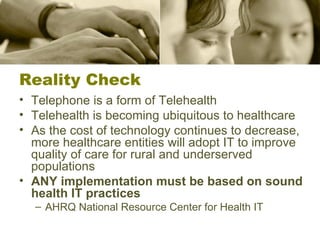 Reality Check Telephone is a form of Telehealth Telehealth is becoming ubiquitous to healthcare As the cost of technology continues to decrease, more healthcare entities will adopt IT to improve quality of care for rural and underserved populations ANY implementation must be based on sound health IT practices AHRQ National Resource Center for Health IT 