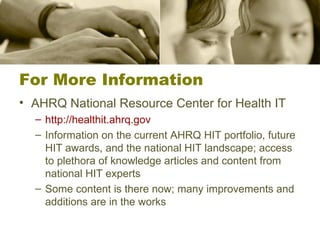 For More Information AHRQ National Resource Center for Health IT http://healthit.ahrq.gov Information on the current AHRQ HIT portfolio, future HIT awards, and the national HIT landscape; access to plethora of knowledge articles and content from national HIT experts Some content is there now; many improvements and additions are in the works 