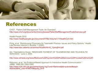 References CHCF, “Patient Self-Management Tools: An Overview” http://www.chcf.org/documents/chronicdisease/PatientSelfManagementToolsOverview.pdf Health People 2010 http://www.healthypeople.gov/document/HTML/Volume1/11HealthCom.htm Pong, et al. “Reimbursing Physicians for Telehealth Practice: Issues and Policy Options.” Health Law Review Volume 9, Number 1 (2000). http://www.law.ualberta.ca/centres/hli/pdfs/hlr/v9_1/pongfrm.pdf   Am. Telemedicine Assoc. “MEDICARE PAYMENT OF TELEMEDICINE AND TELEHEALTH SERVICES.” June 2, 2005. http://www.atmeda.org/news/Medicare%20Payment%20Of%20Services%20Provided%20Via%20Telecommunications.pdf Robinson, et al. “An Evidence-Based Approach to Interactive Health Communication.”  JAMA.  1998;280:1264-1269. http:// www.ncbi.nlm.nih.gov/entrez/query.fcgi?cmd = Retrieve&db = pubmed&dopt = Abstract&list_uids =9786378&query_hl=9 