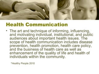 Health Communication The art and technique of informing, influencing, and motivating individual, institutional, and public audiences about important health issues. The scope of health communication includes disease prevention, health promotion, health care policy, and the business of health care as well as enhancement of the quality of life and health of individuals within the community. *Healthy People 2010 