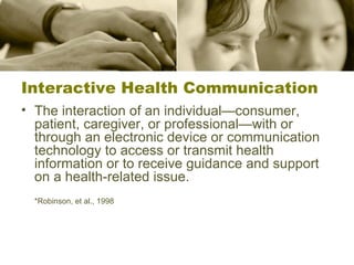 Interactive Health Communication The interaction of an individual—consumer, patient, caregiver, or professional—with or through an electronic device or communication technology to access or transmit health information or to receive guidance and support on a health-related issue. *Robinson, et al., 1998 