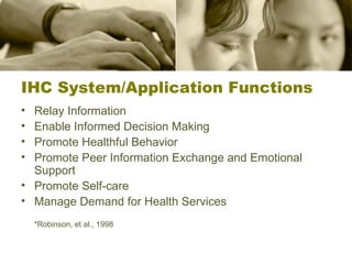 IHC System/Application Functions Relay Information Enable Informed Decision Making Promote Healthful Behavior Promote Peer Information Exchange and Emotional Support Promote Self-care Manage Demand for Health Services *Robinson, et al., 1998 