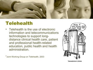 Telehealth Telehealth is the use of electronic information and telecommunications technologies to support long-distance clinical health care, patient and professional health-related education, public health and health administration. * Joint Working Group on Telehealth, 2003 