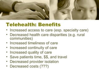 Increased access to care (esp. specialty care) Decreased health care disparities (e.g. rural communities) Increased timeliness of care Increased continuity of care Increased quality of care Save patients time, $$, and travel Decreased provider isolation Decreased costs (???) Telehealth: Benefits 