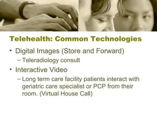 Telehealth: Common Technologies Digital Images (Store and Forward) Teleradiology consult Interactive Video Long term care facility patients interact with geriatric care specialist or PCP from their room. (Virtual House Call) 
