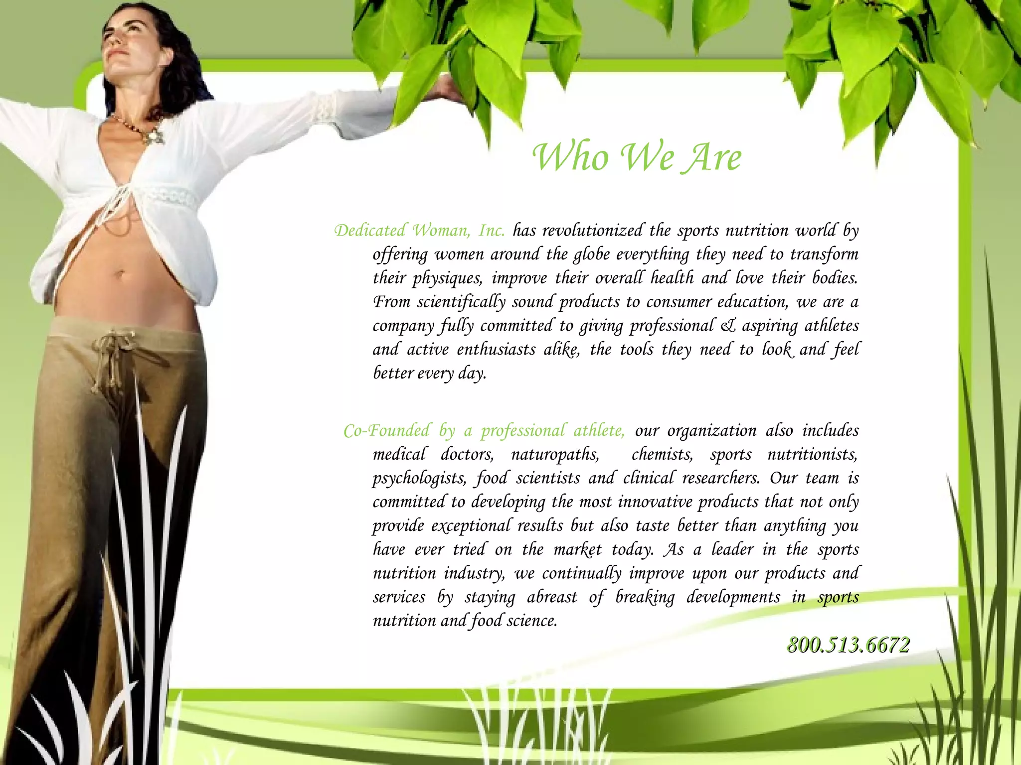 Who We Are Dedicated Woman, Inc.  has revolutionized the sports nutrition world by offering women around the globe everything they need to transform their physiques, improve their overall health and love their bodies. From scientifically sound products to consumer education, we are a company fully committed to giving professional & aspiring athletes and active enthusiasts alike, the tools they need to look and feel better every day. Co-Founded by a professional athlete,  our organization also includes medical doctors, naturopaths,  chemists, sports nutritionists, psychologists, food scientists and clinical researchers. Our team is committed to developing the most innovative products that not only provide exceptional results but also taste better than anything you have ever tried on the market today. As a leader in the sports nutrition industry, we continually improve upon our products and services by staying abreast of breaking developments in sports nutrition and food science. 800.513.6672 