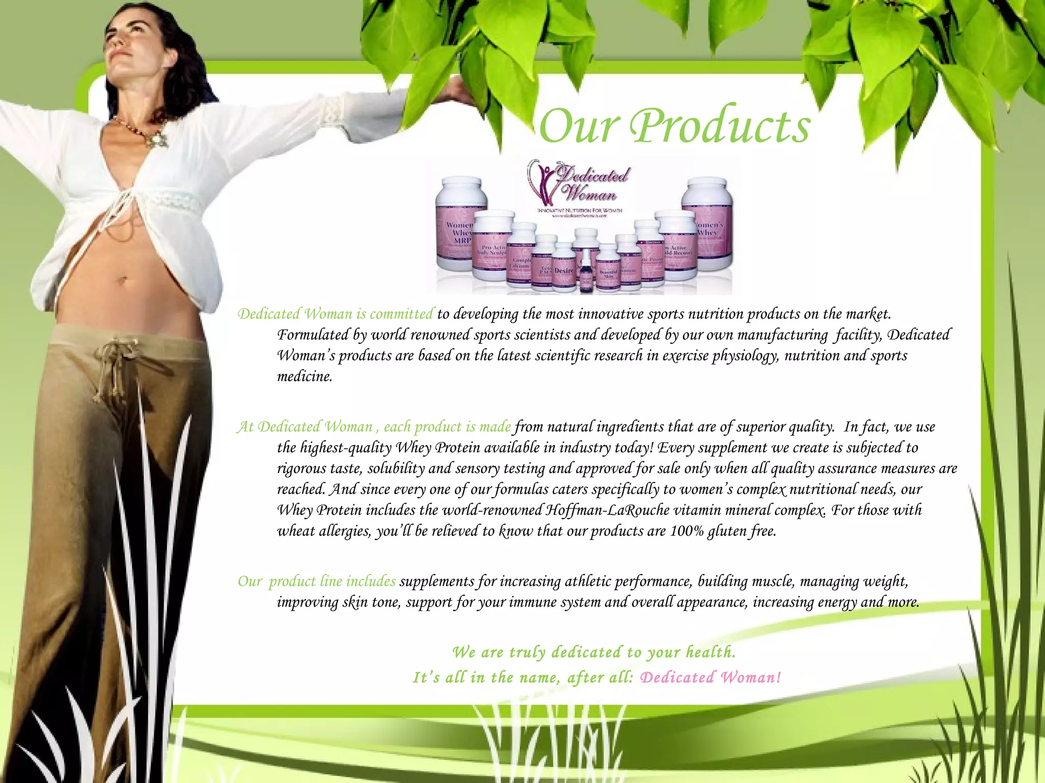 Our Products Dedicated Woman is committed  to developing the most innovative sports nutrition products on the market. Formulated by world renowned sports scientists and developed by our own manufacturing  facility, Dedicated Woman’s products are based on the latest scientific research in exercise physiology, nutrition and sports medicine.  At Dedicated Woman , each product is made  from natural ingredients that are of superior quality.  In fact, we use the highest-quality Whey Protein available in industry today! Every supplement we create is subjected to rigorous taste, solubility and sensory testing and approved for sale only when all quality assurance measures are reached. And since every one of our formulas caters specifically to women’s complex nutritional needs, our Whey Protein includes the world-renowned Hoffman-LaRouche vitamin mineral complex. For those with wheat allergies, you’ll be relieved to know that our products are 100% gluten free.  Our  product line includes  supplements for increasing athletic performance, building muscle, managing weight, improving skin tone, support for your immune system and overall appearance, increasing energy and more.  We are truly dedicated to your health.  It’s all in the name, after all:  Dedicated Woman! 