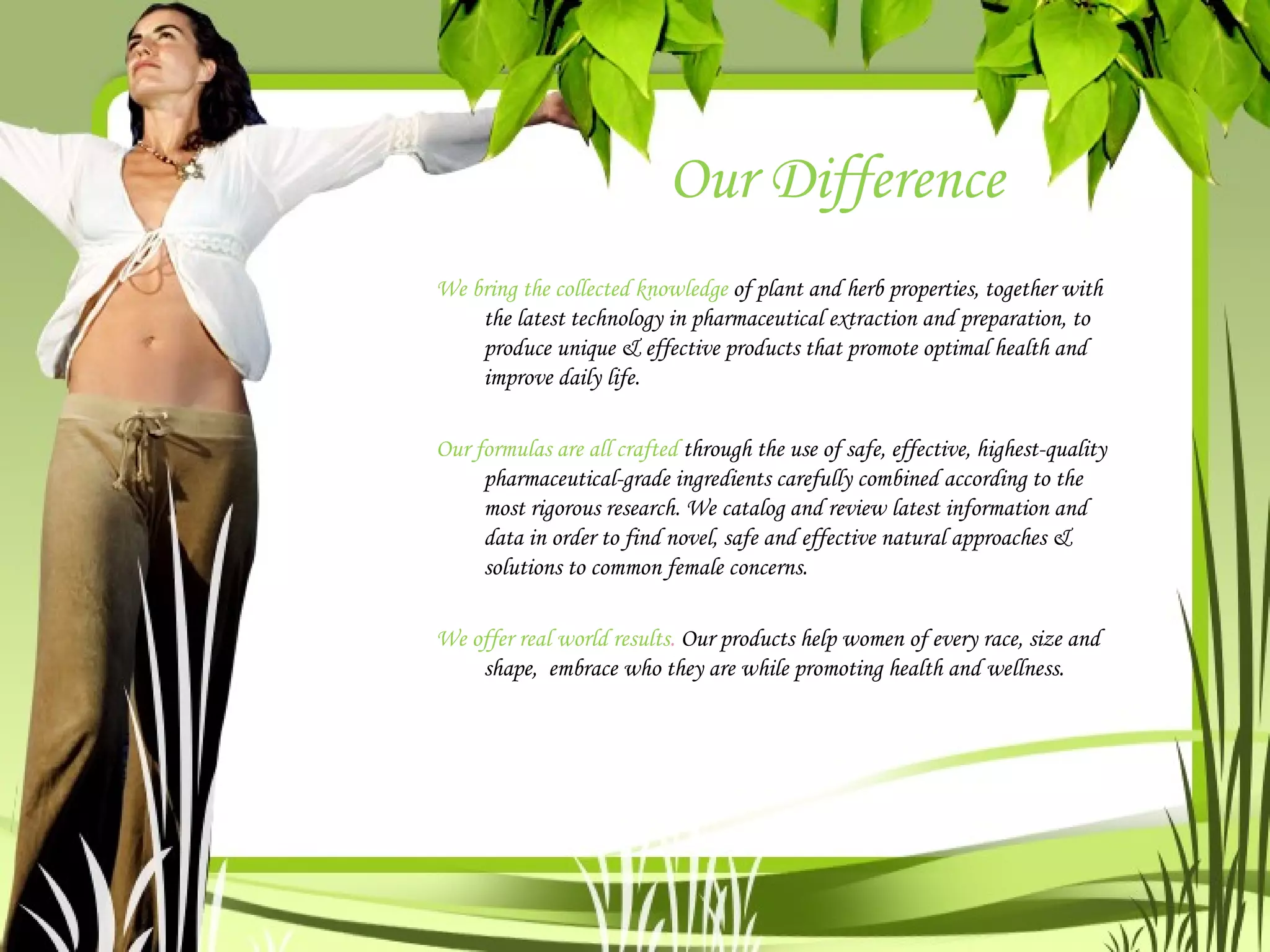Our Difference We bring the collected knowledge  of plant and herb properties, together with the latest technology in pharmaceutical extraction and preparation, to produce unique & effective products that promote optimal health and improve daily life.  Our formulas are all crafted  through the use of safe, effective, highest-quality pharmaceutical-grade ingredients carefully combined according to the most rigorous research. We catalog and review latest information and data in order to find novel, safe and effective natural approaches & solutions to common female concerns.  We offer real world results .  Our products help women of every race, size and shape,  embrace who they are while promoting health and wellness. 