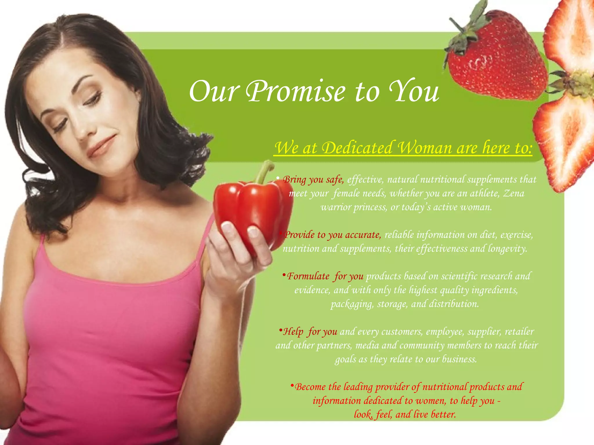 Our Promise to You We at Dedicated Woman are here to: Bring you safe,  effective, natural nutritional supplements that meet your  female needs, whether you are an athlete, Zena warrior princess, or today’s active woman. Provide to you accurate,  reliable information on diet, exercise, nutrition and supplements, their effectiveness and longevity.  Formulate  for you  products based on scientific research and evidence, and with only the highest quality ingredients, packaging, storage, and distribution.  Help  for you  and every customers, employee, supplier, retailer and other partners, media and community members to reach their goals as they relate to our business. Become the leading provider of nutritional products and information dedicated to women, to help you - look, feel, and live better.  