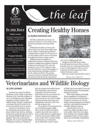 the leaf
                                     NEWSLETTER OF THE NORTHWEST COOK COUNTY GROUP OF THE SIERRA CLUB | SUMMER 2007



                                   Creating Healthy Homes
 IN                ISSUE
        THIS
       Chair’s Letter
                                   By SHARON WEINSTEIN, R.N.
 A recap of clearing invasive
  buckthorn on Earth Day
                                       We’d like to think that our homes are
            PAGE 16
                                   safe havens. But if we’re not careful, certain
                                   products and designs can create health
   Spring Valley Events            risks.
                                       Pollutant levels inside our homes and
 A schedule of Spring Valley
                                   ofﬁces may be two to ﬁve times higher than
 events from July to October
                                   the air outside. Combine that fact with the
            PAGE 17
                                   realization that we spend 75 to 90 percent of
                                   our time indoors and we can see why indoor
    Program Schedule
                                   air quality has become a major concern.
The goings-on of the NWCCG             Multiple-chemical sensitivity is a
                                                                                    every year is making people sick.
  for the next few months          heightened reaction to substances that cause
                                                                                       Symptoms and health effects range
            PAGE 17                symptoms ranging from respiratory ailments
                                                                                    from mild short-term acute effects, such as
                                   to depression and anxiety. The cause, the
                                                                                    sneezing, itchy eyes, and general discomfort,
                                   prevalence, and even the existence of this
                                                                                    to more serious long-term effects, such as
For the most up-to-date news,
                                   and other disorders, such as ﬁbromyalgia—a
                                                                                    respiratory disorders, lung cancer, and a
be sure to visit us on the Web:
                                   musculoskeletal pain and fatigue disorder—
                                                                                    weakened immune system.
                                   are the subjects of debate. The growing
                                                                                       And, some people report that they react to
 http://illinois.sierraclub.org/
                                   consensus, however, is that the ﬂood of new
             NWCook
                                   chemicals introduced into the environment                 PLEASE TURN TO PAGE 18



Veterinarians and Wildlife Biology
 By SUZIE CROMBIE                             date, the program has helped educate       at White Oak Conservation Center and
                                              300 veterinarians, many of whom            half at Harbor Branch Oceanographic
      Envirovet was started in 1991 by        voluntarily come back to lecture,          Institution in Florida.
 Val Beasley, of the College of Veterinary    guide ﬁeld exercises, and mentor new            White Oak maintains genetically
 Medicine of the University of Illinois, to   students. Students in the program          diverse populations of endangered
 carry out his lifelong vision of bringing    come from all over the world, creating     species and leads professional efforts
 veterinary medicine together with            a diverse learning environment and         to improve veterinary care, develop
 wildlife biology. Though a small-animal      establishing a network for ﬁeld work       holistic animal management techniques,
 veterinarian himself, he wanted to do        after the program ends.                    and better understand the biology of
 more in the domain of the ecosystem.              The program’s ﬁrst session focuses    critically endangered species.
      Envirovet is an intensive course        on terrestrial and aquatic wildlife             Students also travel to St.
 for veterinarians and students whose         and ecosystem health in developed          Catherine’s Island, a location closed
 alumni include Joan Embery, of Johnny        countries. It provides four weeks of       to the public, where they learn about
 Carson fame; Leslie Dierauf, who directs     lecture, ﬁeld experience and laboratory    radio tracking of free-ranging wildlife,
 the National Wildlife Health Center in       work that demonstrate wildlife health      geographical aspects of conservation,
 Madison, Wisconsin; and Lawrence             in the context of the ecosystem health     and in situ stewardship of amphibians,
 Mugisha, who runs the Ngamba Island          and what, they, as veterinarians,
                                                                                               PLEASE TURN TO PAGE 17
 Chimpanzee sanctuary in Uganda. To           can do. Half of this session is spent
 