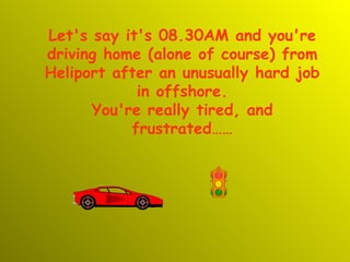 Let's say it's 08.30AM and you're driving home (alone of course) from Heliport after an unusually hard job in offshore. You're really tired, and frustrated…… 
