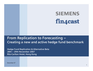s



From Replication to Forecasting –
Creating a new and active hedge fund benchmark

Hedge Fund Replication & Alternative Beta
28th – 29th November 2007
Ritz-Carlton Hotel, Hong Kong



December 07
                                                 1
 