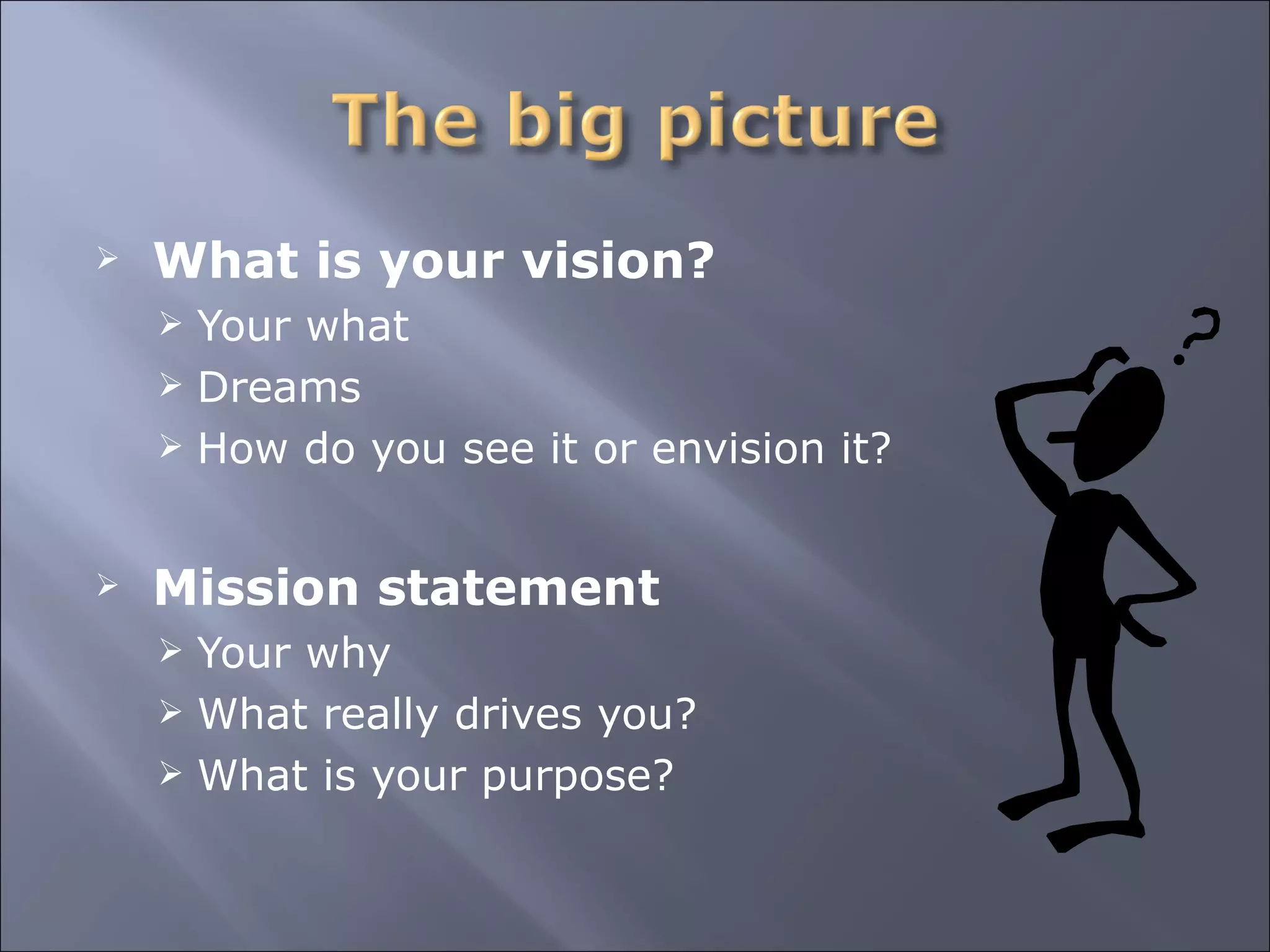What is your vision? Your what Dreams How do you see it or envision it? Mission statement Your why What really drives you? What is your purpose? 