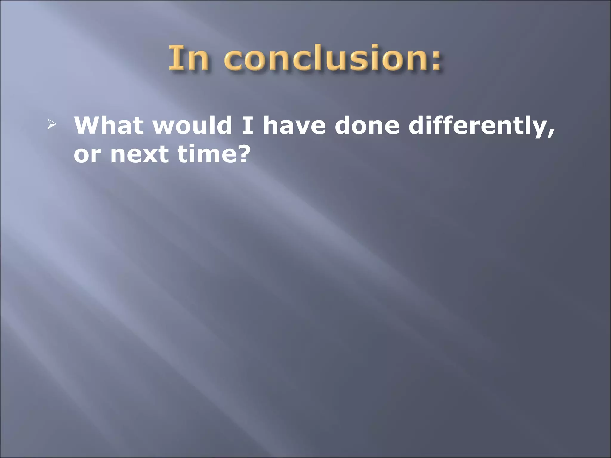 What would I have done differently, or next time? 