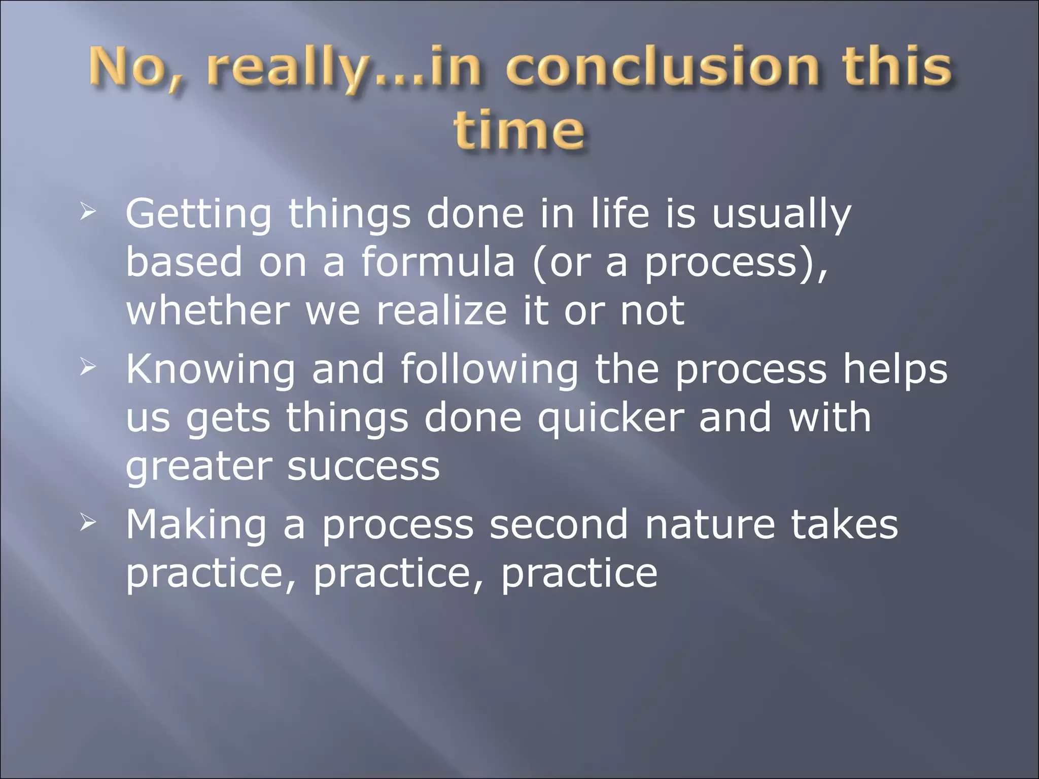 Getting things done in life is usually based on a formula (or a process), whether we realize it or not Knowing and following the process helps us gets things done quicker and with greater success Making a process second nature takes practice, practice, practice 