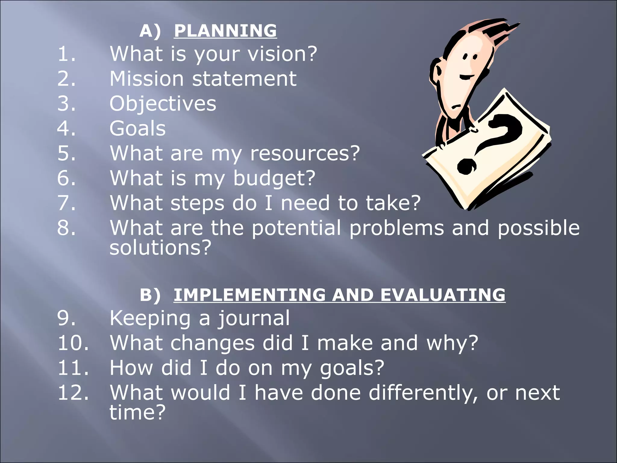 A)  PLANNING 1. What is your vision? 2. Mission statement 3. Objectives 4. Goals 5. What are my resources? 6. What is my budget? 7. What steps do I need to take? 8. What are the potential problems and possible  solutions?   B)  IMPLEMENTING AND EVALUATING 9. Keeping a journal 10. What changes did I make and why? 11. How did I do on my goals? 12. What would I have done differently, or next  time? 