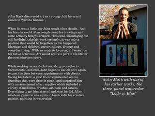 John Mark discovered art as a young child born and raised in Wichita Kansas. ,    When he was a little boy John would often doodle.  And his friends would often complement his drawings and some actually bought artwork.  This was encouraging but still he didn't take his work seriously, it was only a pastime that would be forgotten as life happened; Marriage and children, career, college, divorce and  everyday living.  With so much to focus on, art wasn't on his list of activities. Art would not be a part of his life for the next nineteen years.    While working as an alcohol and drug counselor in Sacramento California John began to sketch once again to past the time between appointments with clients.  Seeing his talent, a good friend commented on his drawings that were done in pencil and surprised him with an assortment of art supplies which included a variety of mediums, brushes, art pads and canvas.  Everything to get him started and start he did. After nineteen years he was again in touch with his creative passion, painting in watercolor. John Mark with one of his earlier works, the three  panel watercolor “ Lady in Blue” 