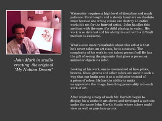 Watercolor  requires a high level of discipline and much patience. Forethought and a steady hand are an absolute must because one wrong stroke can destroy an entire work; it's not for the hurried artist.  John handles this medium with the ease of a child playing in water.  His work is so detailed and his ability to control this difficult medium is awesome.   What's even more remarkable about this artist is that he's never taken an art class, he is a natural. The complexity of his work is raw talent personified! He has the gift of seeing the pigments that gives a person or animal or objects its color.     Looking at his work, one is mesmerized at how pinks, browns, blues, greens and other colors are used in such a way that our brain sees it as a solid color instead of a prism of colors. He has the ability to make us appreciate the image, breathing personality into each work of art.   After creating a body of work Mr. Barnett began to display his a works in art shows and developed a web site under the name John Mark’s Studio where others could view as well as purchase prints.  John Mark in studio creating  the original “ My Nubian Dream” 