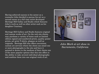 Having achieved success in his career as a counselor John decided to pursue his art as a second career as a full time artist developed Heritage Hill Galley and Studio which features John’s work as well as other artist such as his daughter Courtney.   Heritage Hill Gallery and Studio features original and custom works of art. On the web site clients may purchase a variety of items such as limited edition signed and numbered prints, quality poster prints, art print T-shirts, plaques as well as originals.  Heritage Hill also offers convenient custom art services where the client can email one or more photographs to the site and have it painted or drawn in the medium of their choice one of the more popular options that this site offers is the ability to take several individual photographs and combine them into one original work of art. John Mark at art show in Sacramento, California 
