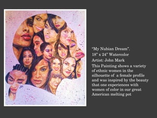 “ My Nubian Dream”. 18” x 24” Watercolor Artist: John Mark This Painting shows a variety of ethnic women in the silhouette of  a female profile and was inspired by the beauty that one experiences with women of color in our great American melting pot 