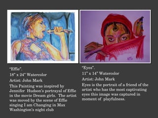 “ Effie”. 18” x 24” Watercolor Artist: John Mark This Painting was inspired by Jennifer  Hudson’s portrayal of Effie in the movie Dream girls.  The artist was moved by the scene of Effie singing I am Changing in Max Washington’s night club “ Eyes”. 11” x 14” Watercolor Artist: John Mark Eyes is the portrait of a friend of the artist who has the most captivating eyes this image was captured in  moment of  playfulness. 