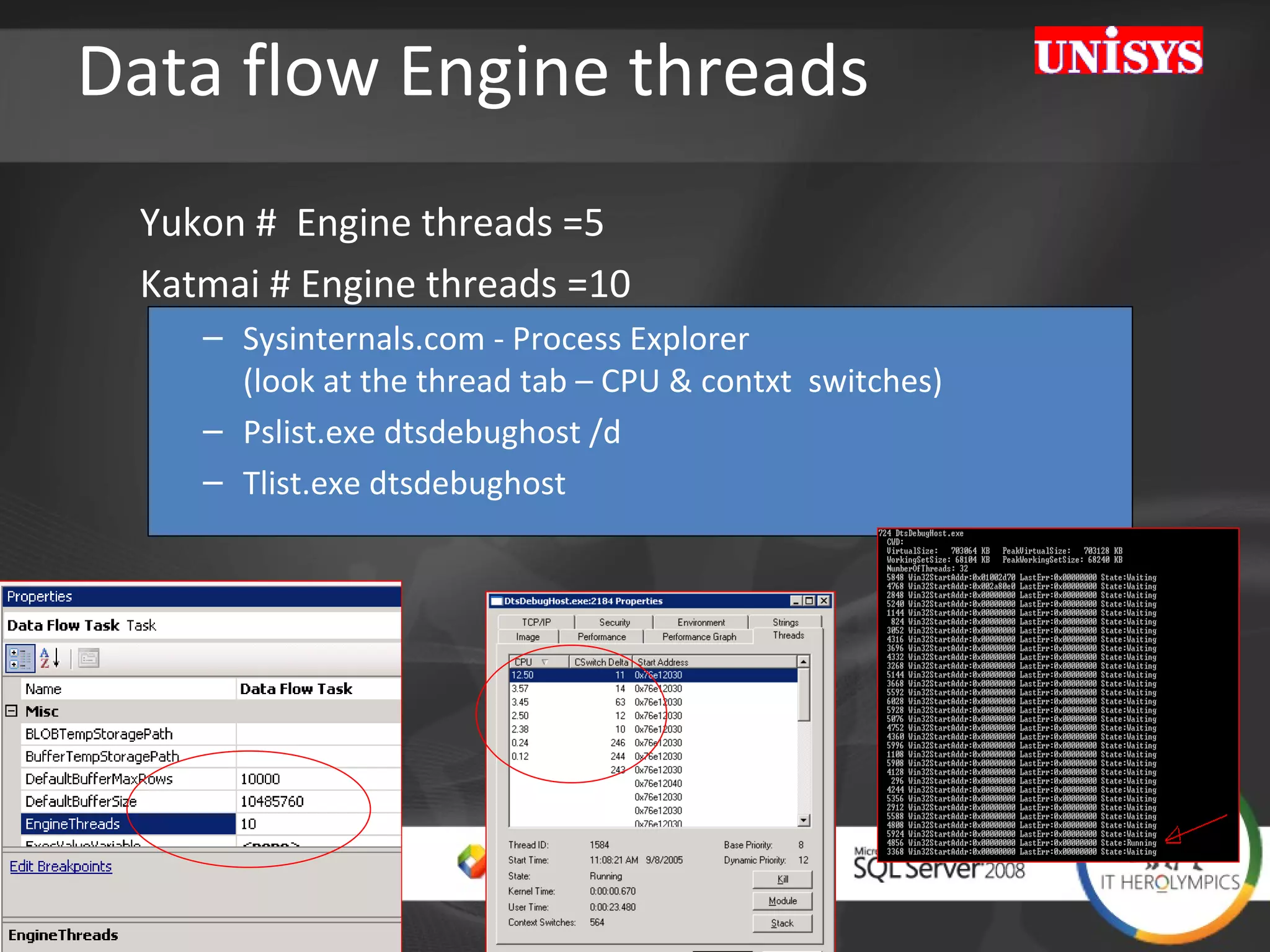 Data flow Engine threads Yukon #  Engine threads =5  Katmai # Engine threads =10 Sysinternals.com - Process Explorer  (look at the thread tab – CPU & contxt  switches) Pslist.exe dtsdebughost /d Tlist.exe dtsdebughost 