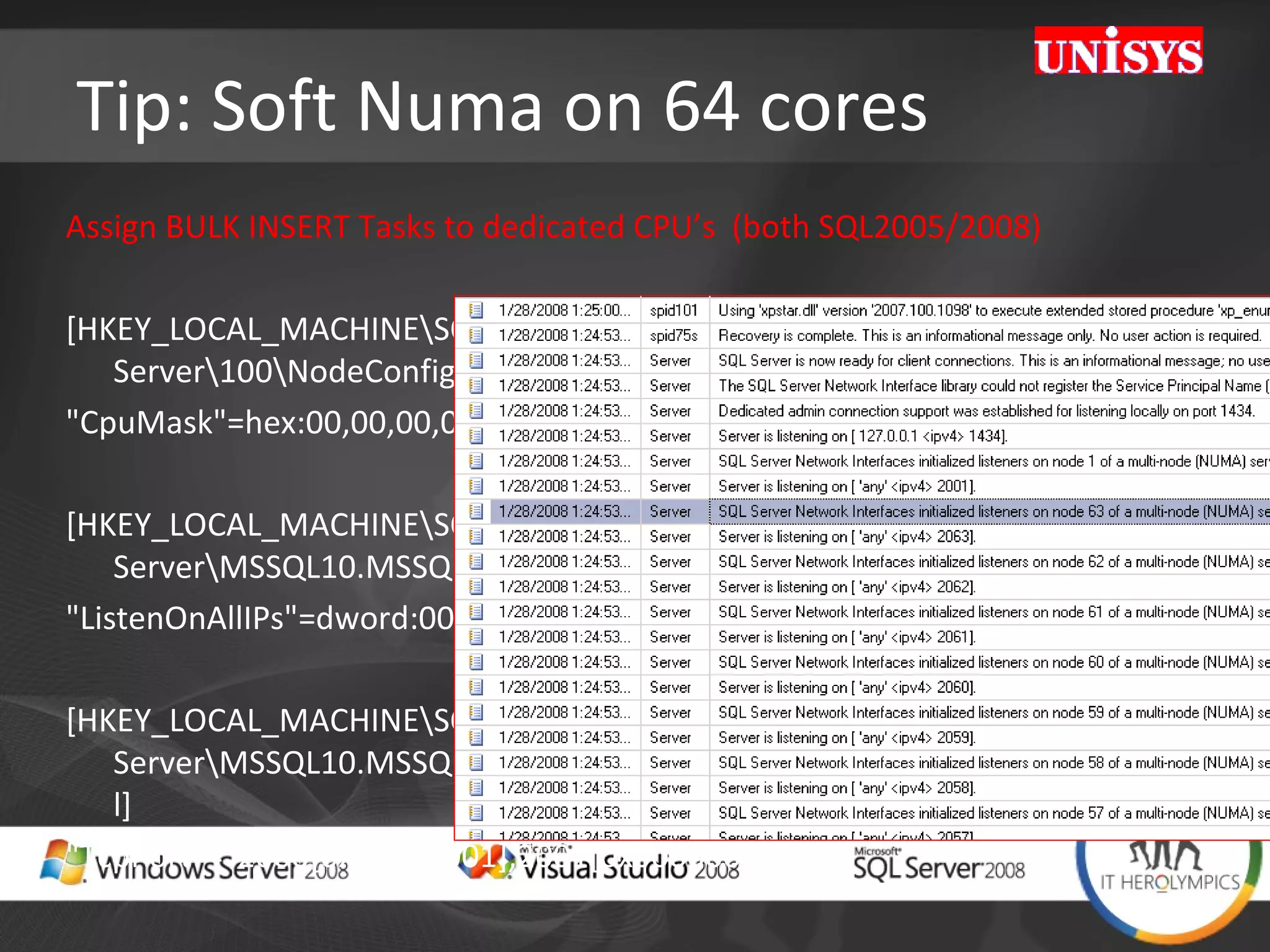 Tip: Soft Numa on 64 cores Assign BULK INSERT Tasks to dedicated CPU’s  (both SQL2005/2008)  [HKEY_LOCAL_MACHINE\SOFTWARE\Microsoft\Microsoft SQL Server\100\NodeConfiguration\Node63] &quot;CpuMask&quot;=hex:00,00,00,00,00,00,00,80 [HKEY_LOCAL_MACHINE\SOFTWARE\Microsoft\Microsoft SQL Server\MSSQL10.MSSQLSERVER\MSSQLServer\SuperSocketNetLib\Tcp] &quot;ListenOnAllIPs&quot;=dword:00000001 [HKEY_LOCAL_MACHINE\SOFTWARE\Microsoft\Microsoft SQL Server\MSSQL10.MSSQLSERVER\MSSQLServer\SuperSocketNetLib\Tcp\IPAll] &quot;TcpPort&quot;=&quot;2000[0x00000001],2001[0x00000002], 