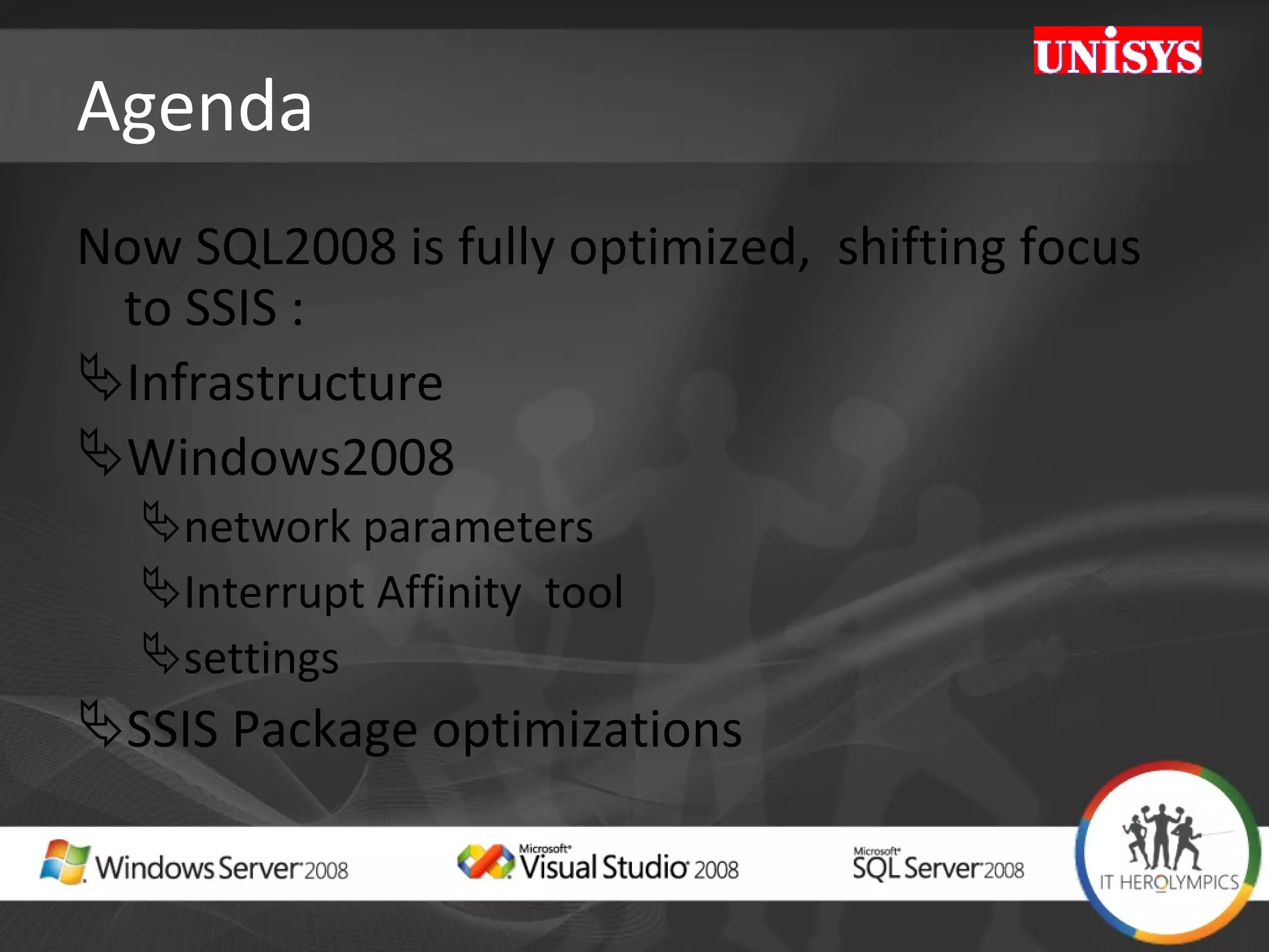 Agenda Now SQL2008 is fully optimized,  shifting focus to SSIS : Infrastructure  Windows2008 network parameters Interrupt Affinity  tool  settings SSIS Package optimizations 